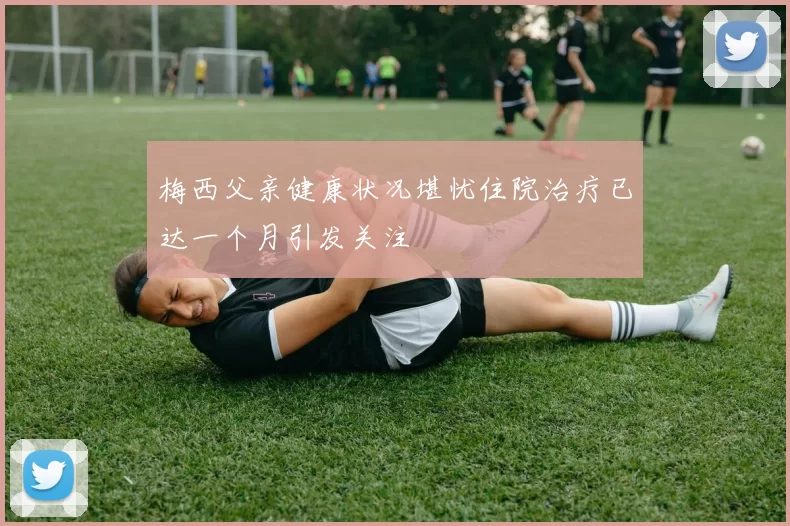 梅西父亲健康状况堪忧住院治疗已达一个月引发关注