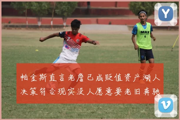 帕金斯直言老詹已成贬值资产湖人决策符合现实没人愿意要老旧奔驰