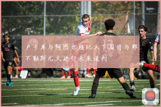 卢卡库与阿图尔经纪人下周将与那不勒斯尤文进行未来谈判