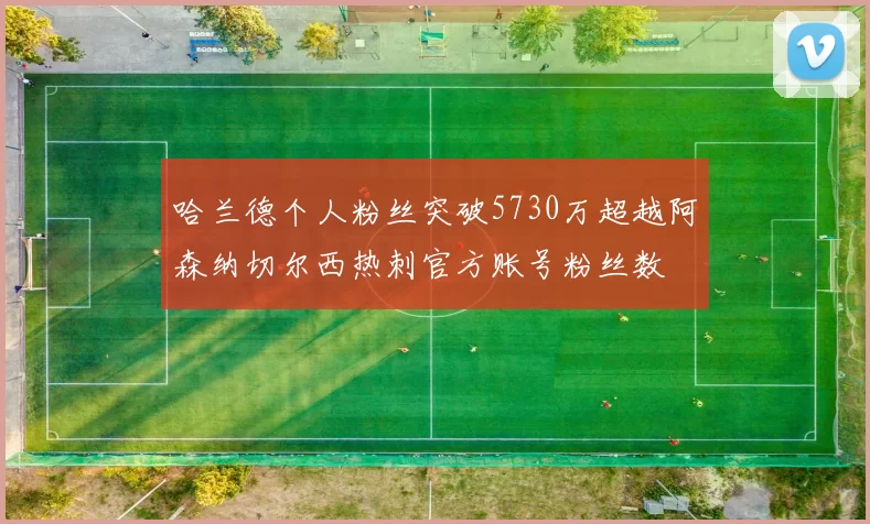 哈兰德个人粉丝突破5730万超越阿森纳切尔西热刺官方账号粉丝数