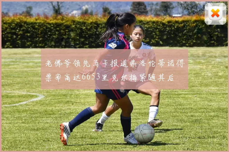 老佛爷领先马卡报道弗洛伦蒂诺得票率高达6653里克尔梅紧随其后