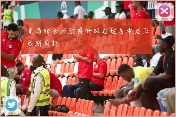 皇马转会计划再升级恩佐与中后卫成新目标