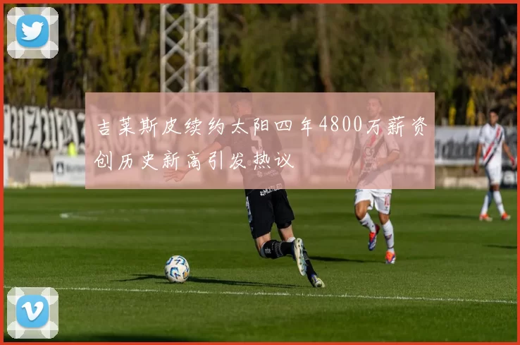 吉莱斯皮续约太阳四年4800万薪资创历史新高引发热议