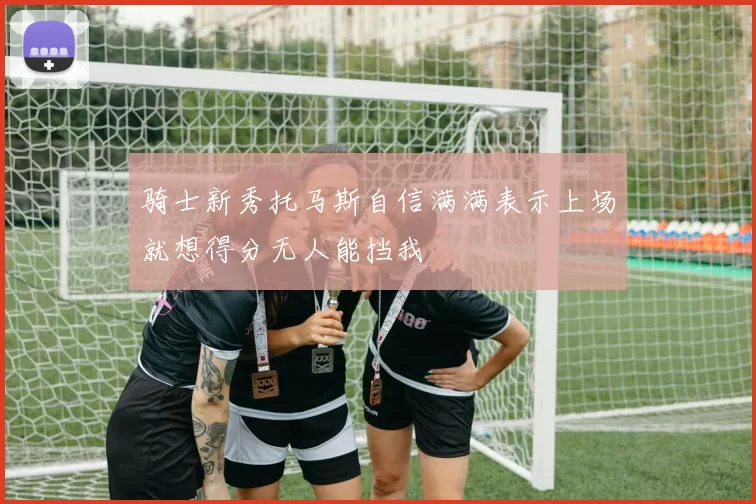 骑士新秀托马斯自信满满表示上场就想得分无人能挡我