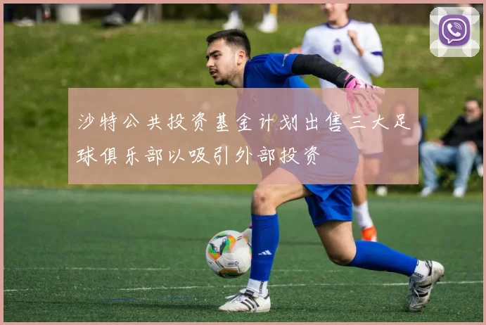 沙特公共投资基金计划出售三大足球俱乐部以吸引外部投资