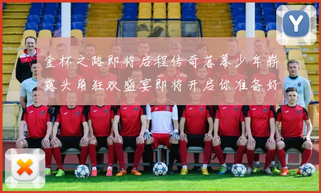 金杯之路即将启程传奇落幕少年崭露头角狂欢盛宴即将开启你准备好了吗