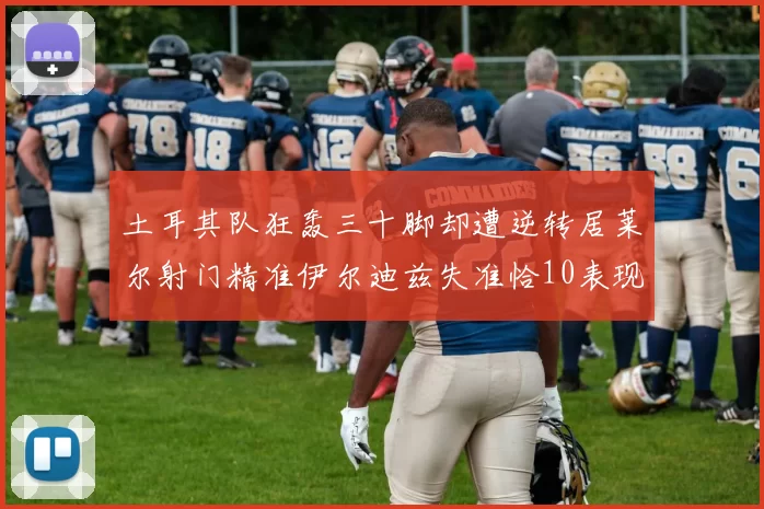 土耳其队狂轰三十脚却遭逆转居莱尔射门精准伊尔迪兹失准恰10表现平平